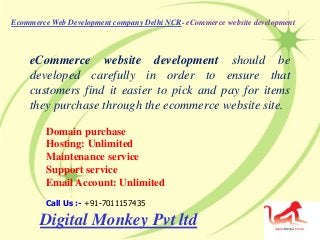 Digital Monkey Pvt ltd
eCommerce website development should be
developed carefully in order to ensure that
customers find it easier to pick and pay for items
they purchase through the ecommerce website site.
Ecommerce Web Development company Delhi NCR- eCommerce website development
Domain purchase
Hosting: Unlimited
Maintenance service
Support service
Email Account: Unlimited
Call Us :- +91-7011157435
 