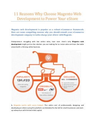 11 Reasons Why Choose Magento Web
Development to Power Your eStore
Magento web development is popular as a robust eCommerce framework.
Here are some compelling reasons why you should consult your eCommerce
development company to turbo-charge your eStore with Magento.
Entrepreneurs struggling with low online sales, lean over. Here’s why Magento web
development might just be the solution you are looking for to revive sales and turn the table
around with a thriving online business.
1. Magento works with every budget: The entire cost of professionally designing and
developing an eStore using this platform comfortably fits the bill for small-businesses and start-
up enterprises with limited initial capital.
 