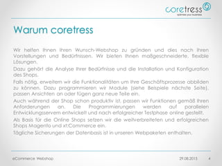 Warum coretress
Wir helfen Ihnen Ihren Wunsch-Webshop zu gründen und dies nach Ihren
Vorstellungen und Bedürfnissen. Wir bieten Ihnen maßgeschneiderte, flexible
Lösungen.
Dazu gehört die Analyse Ihrer Bedürfnisse und die Installation und Konfiguration
des Shops.
Falls nötig, erweitern wir die Funktionalitäten um Ihre Geschäftsprozesse abbilden
zu können. Dazu programmieren wir Module (siehe Beispiele nächste Seite),
passen Ansichten an oder fügen ganz neue Teile ein.
Auch während der Shop schon produktiv ist, passen wir Funktionen gemäß Ihren
Anforderungen an. Die Programmierungen werden auf parallelen
Entwicklungsservern entwickelt und nach erfolgreicher Testphase online gestellt.
Als Basis für die Online Shops setzen wir die weitverbreiteten und erfolgreichen
Shops Magento und xt:Commerce ein.
Tägliche Sicherungen der Datenbasis ist in unseren Webpaketen enthalten.
29.08.2015eCommerce Webshop 4
 