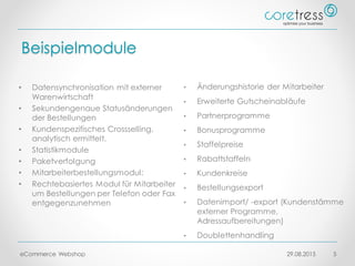 Beispielmodule
29.08.2015eCommerce Webshop 5
• Datensynchronisation mit externer
Warenwirtschaft
• Sekundengenaue Statusänderungen
der Bestellungen
• Kundenspezifisches Crossselling,
analytisch ermittelt.
• Statistikmodule
• Paketverfolgung
• Mitarbeiterbestellungsmodul:
• Rechtebasiertes Modul für Mitarbeiter
um Bestellungen per Telefon oder Fax
entgegenzunehmen
• Änderungshistorie der Mitarbeiter
• Erweiterte Gutscheinabläufe
• Partnerprogramme
• Bonusprogramme
• Staffelpreise
• Rabattstaffeln
• Kundenkreise
• Bestellungsexport
• Datenimport/ -export (Kundenstämme
externer Programme,
Adressaufbereitungen)
• Doublettenhandling
 