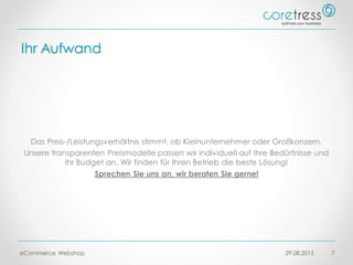 Ihr Aufwand
Das Preis-/Leistungsverhältnis stimmt, ob Kleinunternehmer oder Großkonzern.
Unsere transparenten Preismodelle passen wir individuell auf Ihre Bedürfnisse und
Ihr Budget an. Wir finden für Ihren Betrieb die beste Lösung!
Sprechen Sie uns an, wir beraten Sie gerne!
29.08.2015eCommerce Webshop 7
 