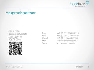 Ansprechpartner
29.08.2015eCommerce Webshop 8
Filipe Felix
coretress GmbH
Moltkestr. 99
50674 Köln
Fon +49 (0) 221 788 059 14
Fax +49 (0) 221 788 059 29
Mobil +49 (0) 176 668 392 51
Mail f.felix@coretress.de
Web www.coretress.de
 