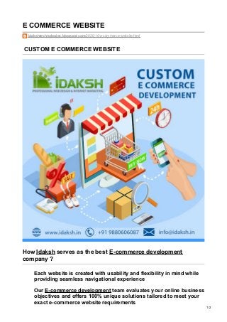 E COMMERCE WEBSITE
idakshtechnologies.blogspot.com/2020/10/e-commerce-website.html
CUSTOM E COMMERCE WEBSITE
How Idaksh serves as the best E-commerce development
company ?
Each website is created with usability and flexibility in mind while
providing seamless navigational experience
Our E-commerce development team evaluates your online business
objectives and offers 100% unique solutions tailored to meet your
exact e-commerce website requirements
1/2
 
