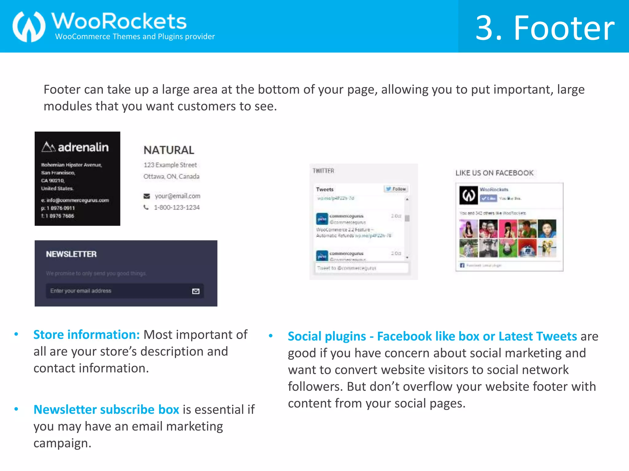 Footer can take up a large area at the bottom of your page, allowing you to put important, large
modules that you want customers to see.
3. Footer
• Store information: Most important of
all are your store’s description and
contact information.
• Social plugins - Facebook like box or Latest Tweets are
good if you have concern about social marketing and
want to convert website visitors to social network
followers. But don’t overflow your website footer with
content from your social pages.• Newsletter subscribe box is essential if
you may have an email marketing
campaign.
WooCommerce Themes and Plugins provider
 
