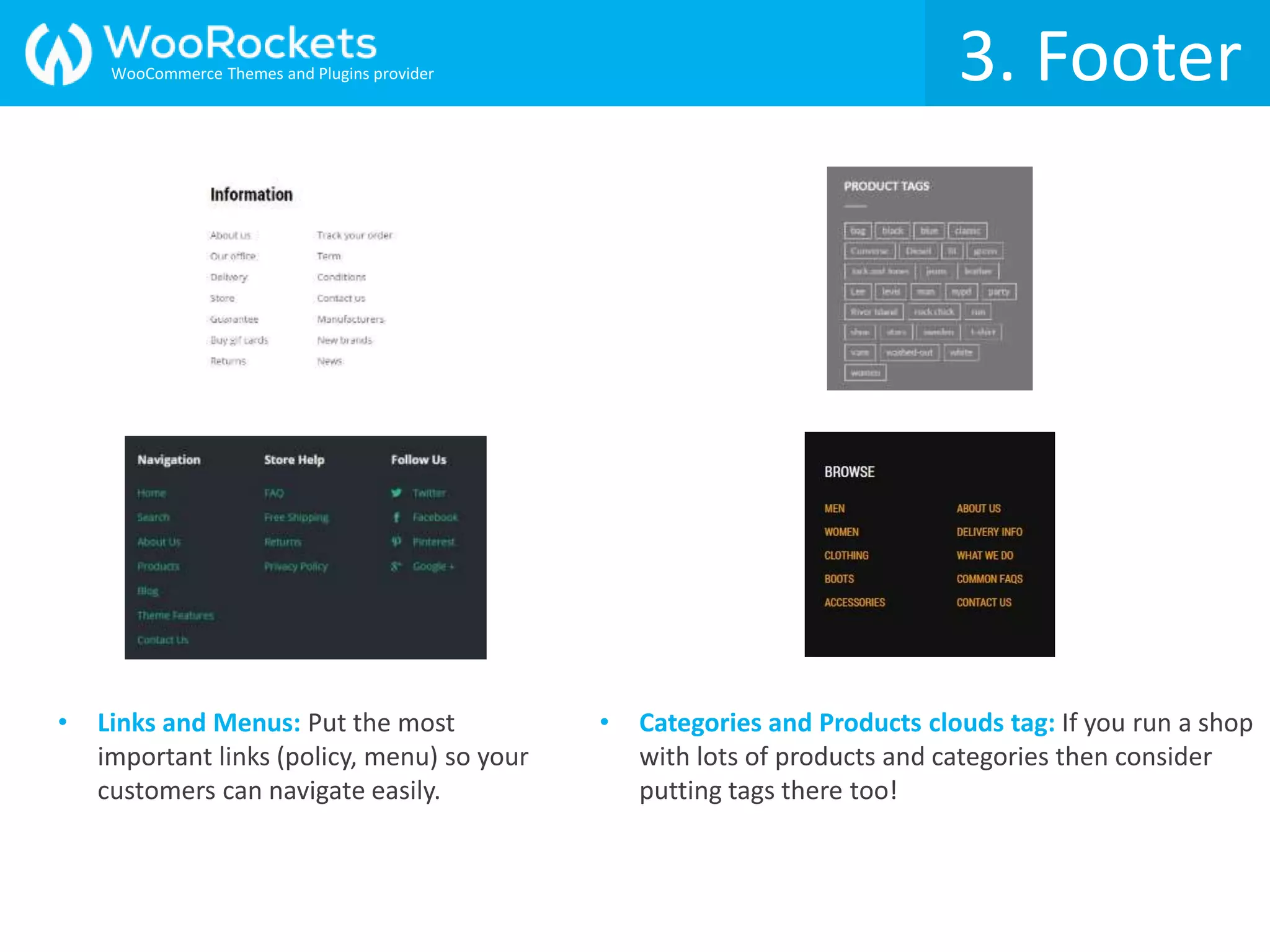 3. Footer
• Links and Menus: Put the most
important links (policy, menu) so your
customers can navigate easily.
• Categories and Products clouds tag: If you run a shop
with lots of products and categories then consider
putting tags there too!
3. FooterWooCommerce Themes and Plugins provider
 