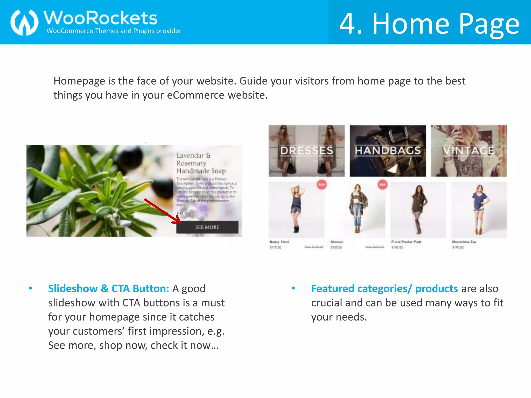 4. Home Page
• Slideshow & CTA Button: A good
slideshow with CTA buttons is a must
for your homepage since it catches
your customers’ first impression, e.g.
See more, shop now, check it now…
• Featured categories/ products are also
crucial and can be used many ways to fit
your needs.
Homepage is the face of your website. Guide your visitors from home page to the best
things you have in your eCommerce website.
WooCommerce Themes and Plugins provider
 