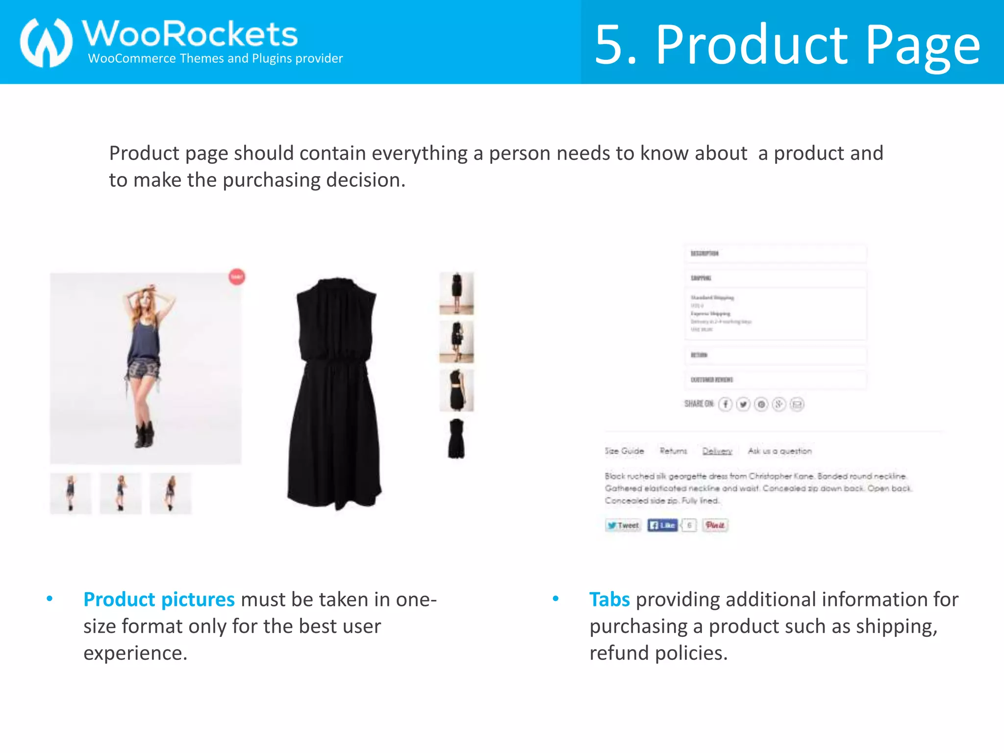 5. Product Page
• Product pictures must be taken in one-
size format only for the best user
experience.
• Tabs providing additional information for
purchasing a product such as shipping,
refund policies.
Product page should contain everything a person needs to know about a product and
to make the purchasing decision.
WooCommerce Themes and Plugins provider
 