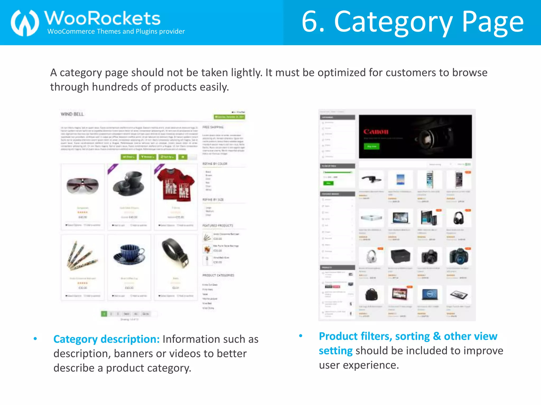 6. Category Page
• Category description: Information such as
description, banners or videos to better
describe a product category.
• Product filters, sorting & other view
setting should be included to improve
user experience.
A category page should not be taken lightly. It must be optimized for customers to browse
through hundreds of products easily.
WooCommerce Themes and Plugins provider
 