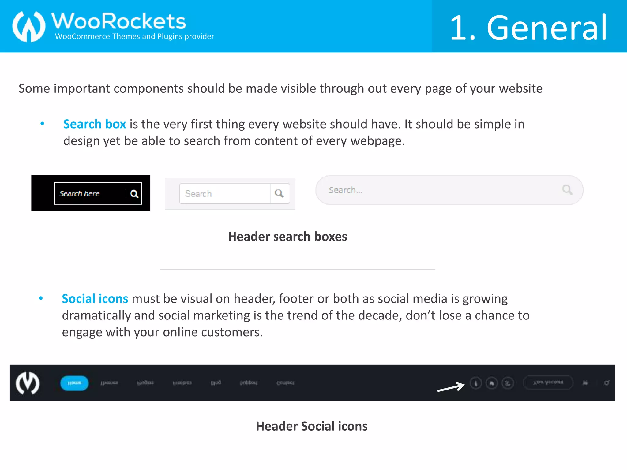 1. General
Some important components should be made visible through out every page of your website
Header Social icons
• Social icons must be visual on header, footer or both as social media is growing
dramatically and social marketing is the trend of the decade, don’t lose a chance to
engage with your online customers.
• Search box is the very first thing every website should have. It should be simple in
design yet be able to search from content of every webpage.
Header search boxes
WooCommerce Themes and Plugins provider
 