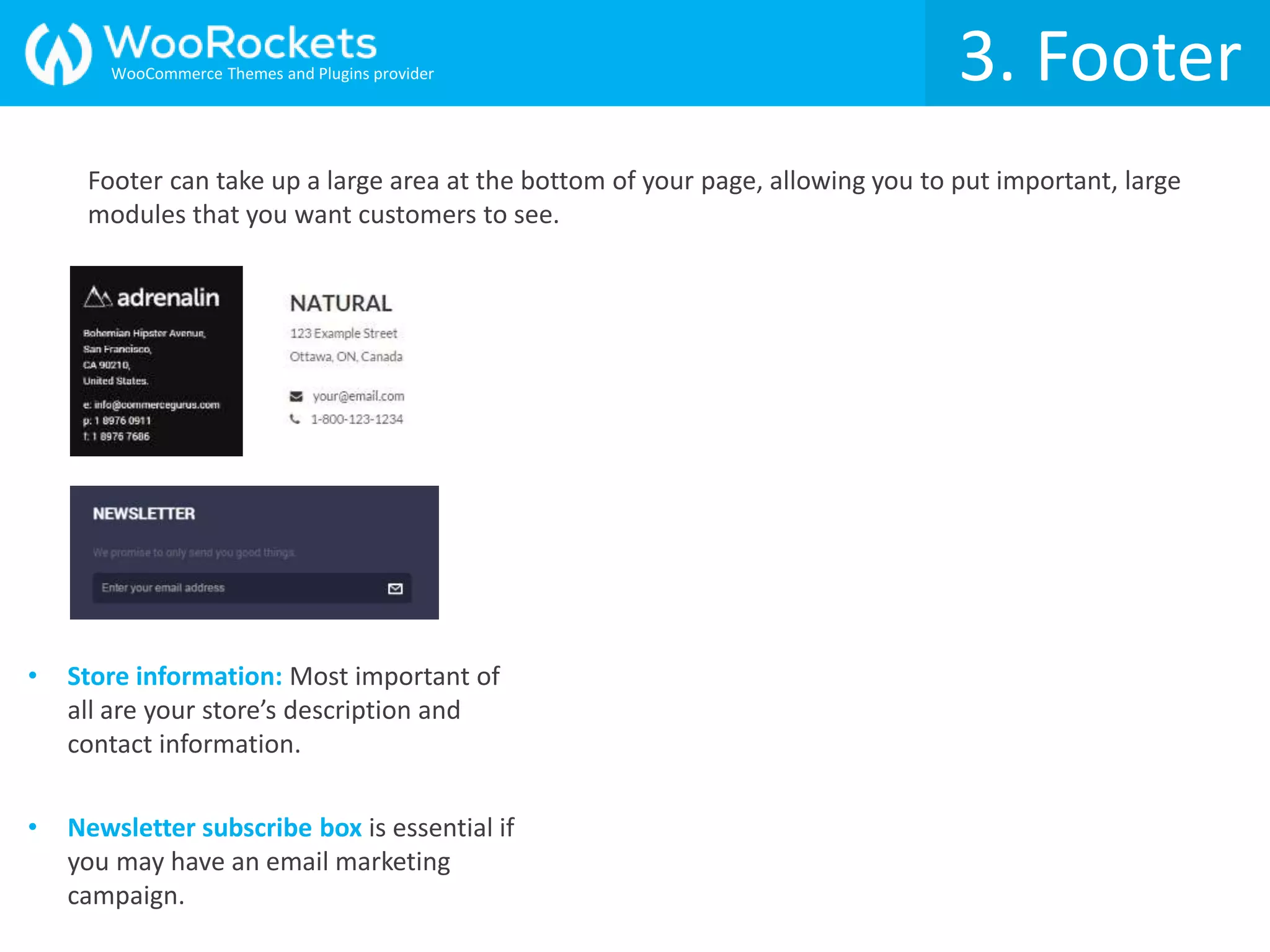 Footer can take up a large area at the bottom of your page, allowing you to put important, large
modules that you want customers to see.
3. Footer
• Store information: Most important of
all are your store’s description and
contact information.
• Newsletter subscribe box is essential if
you may have an email marketing
campaign.
WooCommerce Themes and Plugins provider
 