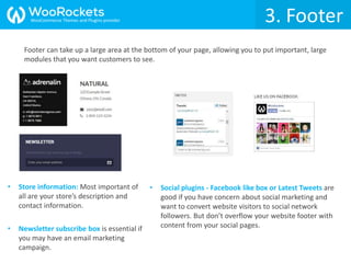 Footer can take up a large area at the bottom of your page, allowing you to put important, large
modules that you want customers to see.
3. Footer
• Store information: Most important of
all are your store’s description and
contact information.
• Social plugins - Facebook like box or Latest Tweets are
good if you have concern about social marketing and
want to convert website visitors to social network
followers. But don’t overflow your website footer with
content from your social pages.• Newsletter subscribe box is essential if
you may have an email marketing
campaign.
WooCommerce Themes and Plugins provider
 