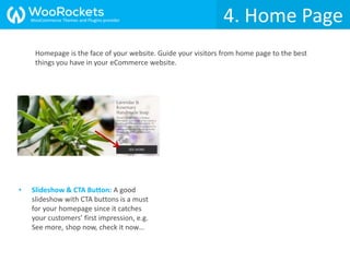 4. Home Page
• Slideshow & CTA Button: A good
slideshow with CTA buttons is a must
for your homepage since it catches
your customers’ first impression, e.g.
See more, shop now, check it now…
Homepage is the face of your website. Guide your visitors from home page to the best
things you have in your eCommerce website.
WooCommerce Themes and Plugins provider
 