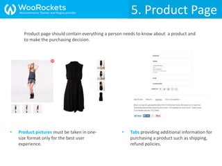 5. Product Page
• Product pictures must be taken in one-
size format only for the best user
experience.
• Tabs providing additional information for
purchasing a product such as shipping,
refund policies.
Product page should contain everything a person needs to know about a product and
to make the purchasing decision.
WooCommerce Themes and Plugins provider
 