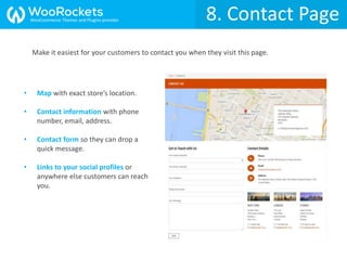 8. Contact Page
Make it easiest for your customers to contact you when they visit this page.
• Map with exact store’s location.
• Contact information with phone
number, email, address.
• Contact form so they can drop a
quick message.
• Links to your social profiles or
anywhere else customers can reach
you.
WooCommerce Themes and Plugins provider
 