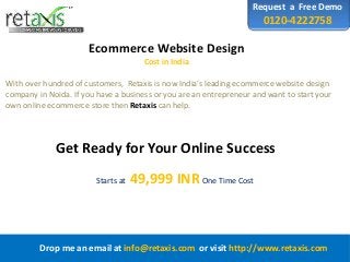 Request a Free Demo
0120-4222758
Ecommerce Website Design
Cost in India
Drop me an email at info@retaxis.com or visit http://www.retaxis.com
With over hundred of customers, Retaxis is now India’s leading ecommerce website design
company in Noida. If you have a business or you are an entrepreneur and want to start your
own online ecommerce store then Retaxis can help.
Get Ready for Your Online Success
Starts at 49,999 INROne Time Cost
 