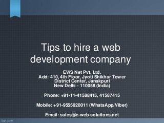 Tips to hire a web
development company
EWS Net Pvt. Ltd.
Add: 410, 4th Floor, Jyoti Shikhar Tower
District Center, Janakpuri
New Delhi - 110058 (India)
Phone: +91-11-41588415, 41587415
Mobile: +91-9555020011 (WhatsApp/Viber)
Email: sales@e-web-soluitons.net
 