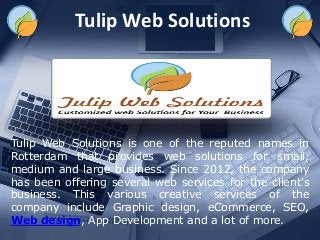 Tulip Web Solutions
Tulip Web Solutions is one of the reputed names in
Rotterdam that provides web solutions for small,
medium and large business. Since 2012, the company
has been offering several web services for the client's
business. This various creative services of the
company include Graphic design, eCommerce, SEO,
Web design, App Development and a lot of more.
 