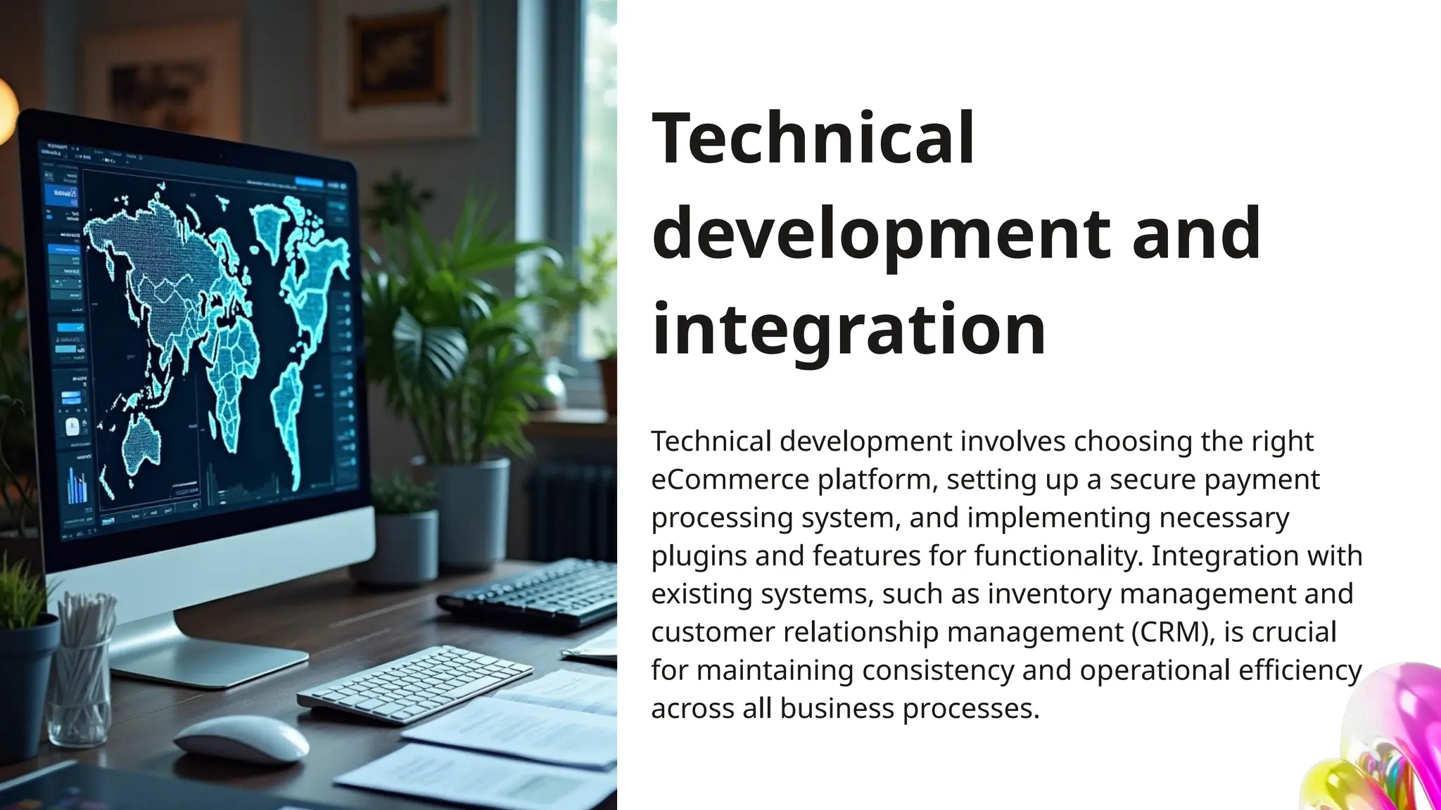 Technical
development and
integration
Technical development involves choosing the right
eCommerce platform, setting up a secure payment
processing system, and implementing necessary
plugins and features for functionality. Integration with
existing systems, such as inventory management and
customer relationship management (CRM), is crucial
for maintaining consistency and operational efficiency
across all business processes.
 