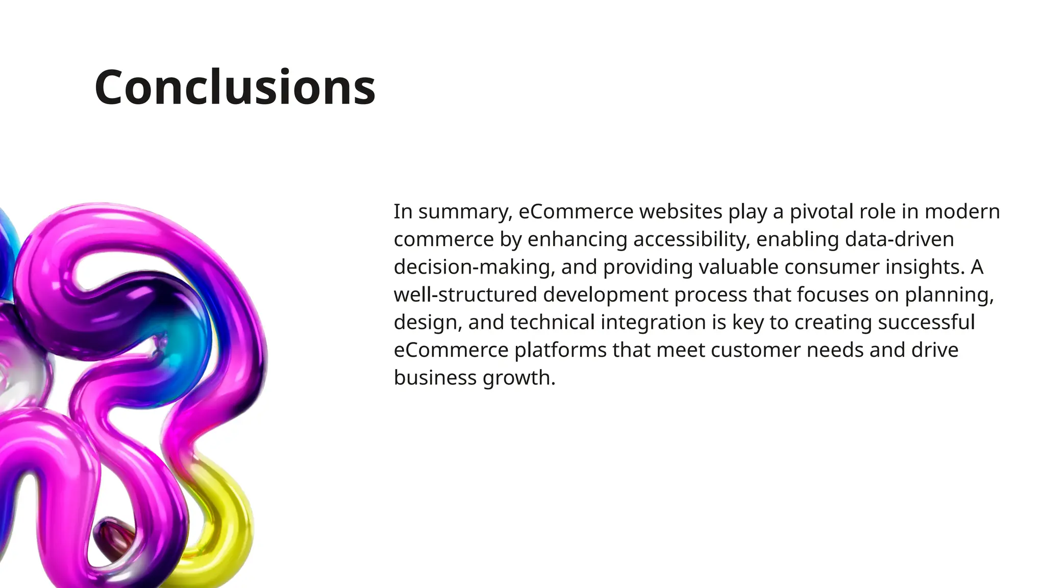 Conclusions
In summary, eCommerce websites play a pivotal role in modern
commerce by enhancing accessibility, enabling data-driven
decision-making, and providing valuable consumer insights. A
well-structured development process that focuses on planning,
design, and technical integration is key to creating successful
eCommerce platforms that meet customer needs and drive
business growth.
 