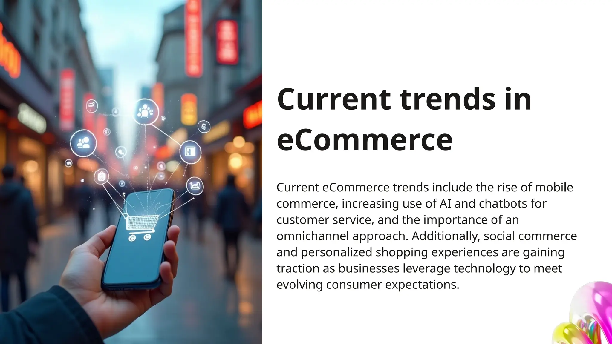 Current trends in
eCommerce
Current eCommerce trends include the rise of mobile
commerce, increasing use of AI and chatbots for
customer service, and the importance of an
omnichannel approach. Additionally, social commerce
and personalized shopping experiences are gaining
traction as businesses leverage technology to meet
evolving consumer expectations.
 