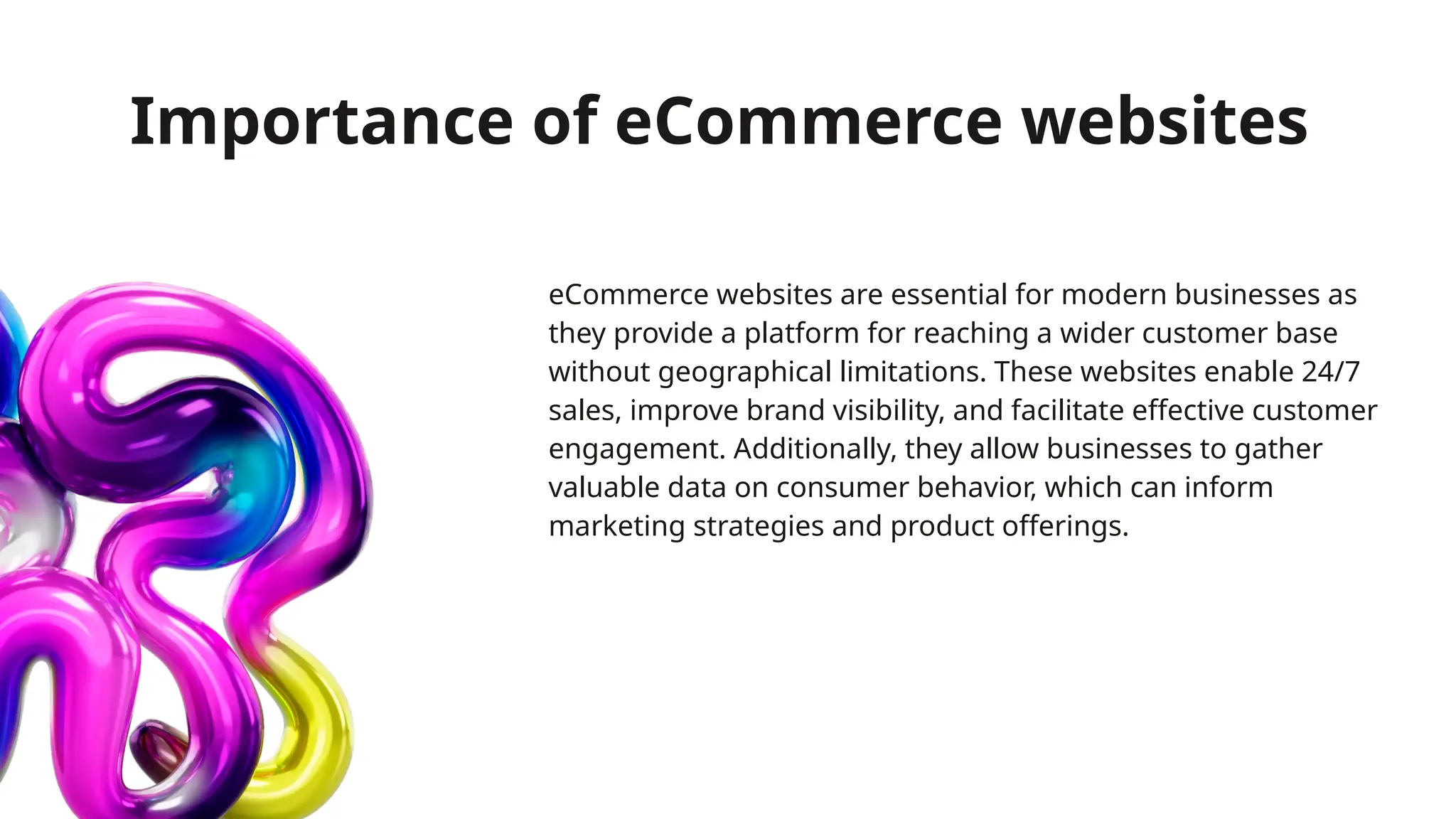Importance of eCommerce websites
eCommerce websites are essential for modern businesses as
they provide a platform for reaching a wider customer base
without geographical limitations. These websites enable 24/7
sales, improve brand visibility, and facilitate effective customer
engagement. Additionally, they allow businesses to gather
valuable data on consumer behavior, which can inform
marketing strategies and product offerings.
 