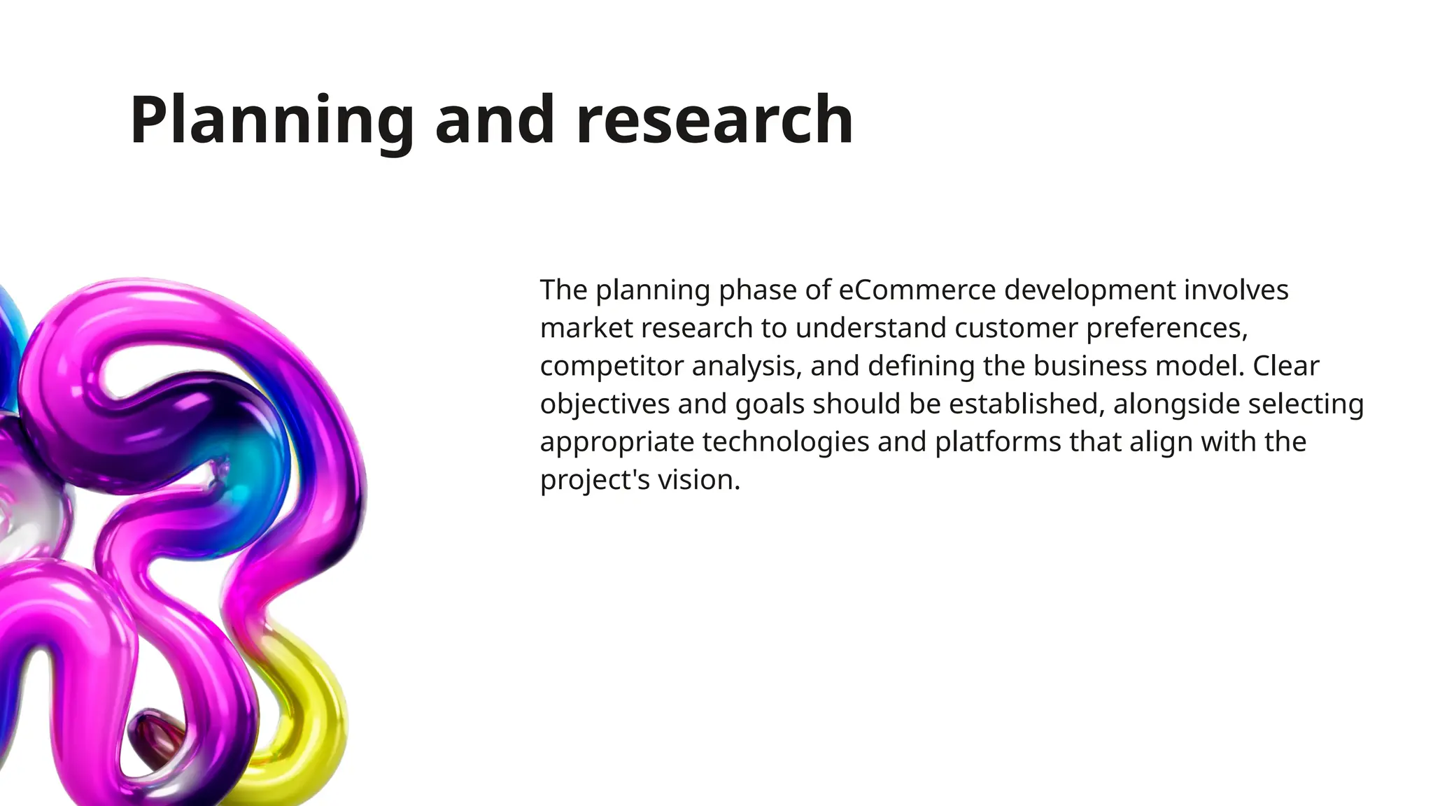 Planning and research
The planning phase of eCommerce development involves
market research to understand customer preferences,
competitor analysis, and defining the business model. Clear
objectives and goals should be established, alongside selecting
appropriate technologies and platforms that align with the
project's vision.
 
