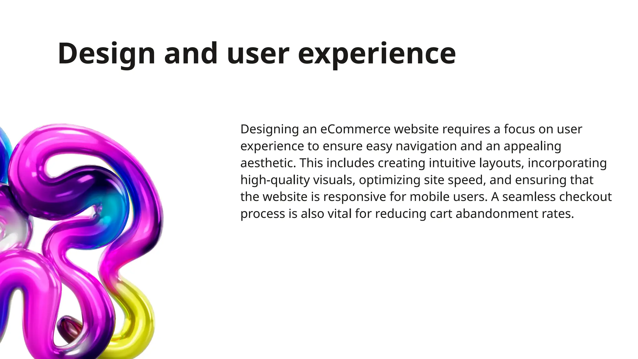 Design and user experience
Designing an eCommerce website requires a focus on user
experience to ensure easy navigation and an appealing
aesthetic. This includes creating intuitive layouts, incorporating
high-quality visuals, optimizing site speed, and ensuring that
the website is responsive for mobile users. A seamless checkout
process is also vital for reducing cart abandonment rates.
 