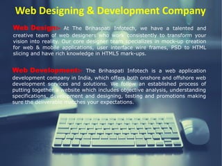 Web Designing & Development Company
Web Design:- At The Brihaspati Infotech, we have a talented and
creative team of web designers who work consistently to transform your
vision into reality. Our core designer team specializes in mock-up creation
for web & mobile applications, user interface wire frames, PSD to HTML
slicing and have rich knowledge in HTML5 mark-ups.
Web Development:- The Brihaspati Infotech is a web application
development company in India, which offers both onshore and offshore web
development services and solutions. We follow an established process of
putting together a website which includes objective analysis, understanding
specifications, development and designing, testing and promotions making
sure the deliverable matches your expectations.
 