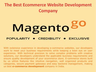 The Best Ecommerce Website Development
Company
With extensive experience in developing e-commerce websites, our developers
work to meet your business requirements while keeping a keen eye on user
experience. With technical precision to solve complex problems with creative
solutions, our developers understand the applicable business requirements and
ensure quality development of your ecommerce store. E-commerce stores built
by us utilize features like intuitive navigation, well organized products and
categories, secure payment gateways and easy backend management, making
us best e-commerce development company in India.
 