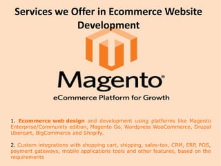 Services we Offer in Ecommerce Website
Development
1. Ecommerce web design and development using platforms like Magento
Enterprise/Community edition, Magento Go, Wordpress WooCommerce, Drupal
Ubercart, BigCommerce and Shopify.
2. Custom integrations with shopping cart, shipping, sales-tax, CRM, ERP, POS,
payment gateways, mobile applications tools and other features, based on the
requirements
 