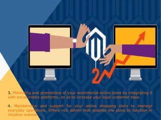 3. Marketing and promotions of your ecommerce online store by integrating it
with social media platforms, so as to increase your loyal customer base.
4. Maintenance and support for your online shopping store to manage
everyday operations. Offers rich admin that enables the store to function in
intuitive manner.
 