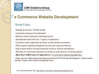 e Commerce Website Development
Engaging and user- friendly design.
Interactive features & functionalities.
Effective Order tracking & reporting process.
Development team with min. 4 years of experience.
Customer centric approach and clear communication processes.
Offer payment gateway integration service with supreme features.
Easy and smoothly running transaction process. Secure transactions.
All kinds of e commerce solutions no matter an entry-level or a turnkey system.
More than 15000 hours of experience in e Commerce website development.
Open source & Microsoft technology practices like PHP along with Magento, Oscommerce,
Joomla, Drupal, other CMS & Shopping Carts.
Some Facts:
For more information visit http://www.e-commerce-website-development.com
CDN Solutions Group
Consistently Delivering Quality Solutions
 