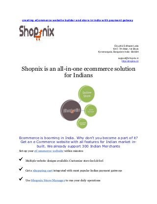 creating eCommerce website builder and store in india with payment getway

Cloudnix Software Labs
1047, 7th Main, 1st Block
Koramangala, Bangalore India- 560034
support@shopnix.in
http://shopnix.in/

Shopnix is an all-in-one ecommerce solution
for Indians

Ecommerce is booming in India. Why don’t you become a part of it?
Get an e Commerce website with all features for Indian market inbuilt. We already support 300 Indian Merchants
Set-up your eCommerce website within minutes
Multiple website designs available. Customize store look & feel
Get a shopping cart integrated with most popular Indian payment gateways
Use Shopnix Store Manager to run your daily operations

 