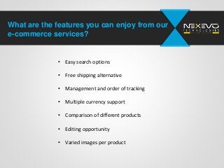 What are the features you can enjoy from our
e-commerce services?
• Easy search options
• Free shipping alternative
• Management and order of tracking
• Multiple currency support
• Comparison of different products
• Editing opportunity
• Varied images per product
 