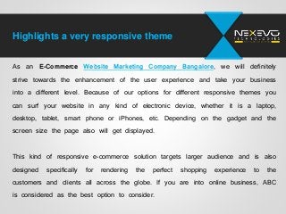 Highlights a very responsive theme
As an E-Commerce Website Marketing Company Bangalore, we will definitely
strive towards the enhancement of the user experience and take your business
into a different level. Because of our options for different responsive themes you
can surf your website in any kind of electronic device, whether it is a laptop,
desktop, tablet, smart phone or iPhones, etc. Depending on the gadget and the
screen size the page also will get displayed.
This kind of responsive e-commerce solution targets larger audience and is also
designed specifically for rendering the perfect shopping experience to the
customers and clients all across the globe. If you are into online business, ABC
is considered as the best option to consider.
 