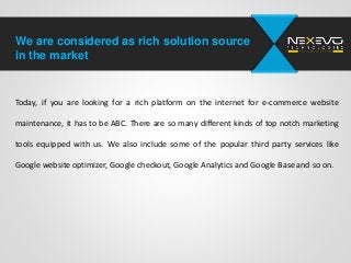 We are considered as rich solution source
in the market
Today, if you are looking for a rich platform on the internet for e-commerce website
maintenance, it has to be ABC. There are so many different kinds of top notch marketing
tools equipped with us. We also include some of the popular third party services like
Google website optimizer, Google checkout, Google Analytics and Google Base and so on.
 