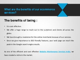 What are the benefits of our ecommerce
services?
The benefits of being :
• It is cost-effective.
• We offer a huge range to reach out to the customers and clients all across the
globe.
• We have brought a revolution for the online merchants because of our services.
• Since we give importance to SEO friendly features, your web page can reach the
peak in the Google search engine results.
As one of the efficient and cost effective Website Maintenance Services India, we
have created a niche in the market.
 