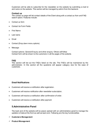 Customers will be able to subscribe for the newsletter on the website by submitting e-mail id
and name on the website. This section will be managed by admin from the backend.
Contact us
The contact us page will list contact details of the Client along with a contact us from and FAQ
search option. Features include:
 Contact us form
 Contact Us Form Fields
 First Name
 Last name
 Email
 Contact (Drop down menu options)
 Message
Contact options: General Enquiry and other enquiry. Others will follow
Contact form will be shown to the customers in all the pages of the website.
FAQ
This section will list out the FAQ’s listed on the site. The FAQ’s will be maintained by the
administrator. In this section all the questions will appear category vise for the ease of
customers.
Email Notifications
 Customers will receive a notification after registration.
 Customers will receive notification after newsletter subscription.
 Customers will receive a notification after confirmation of order.
 Customers will receive a notification after payment
5.Administrative Panel
The back end of the website will be power packed with an administrative panel to manage the
updation of data at the front as well as back end. Following are the key functionalities
 Customers Management
 Product Management
 