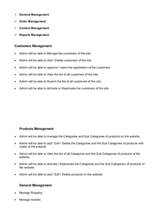  General Management
 Order Management
 Content Management
 Reports Management
Customers Management
 Admin will be able to Manage the customers of the site
 Admin will be able to Add / Delete customers of the site
 Admin will be able to approve / reject the registration of the customers
 Admin will be able to View the list of all customers of the site
 Admin will be able to Search the list of all customers of the site
 Admin will be able to Activate or Deactivate the customers of the site
Products Management
 Admin will be able to manage the Categories and Sub Categories of products on the website.
 Admin will be able to add / Edit / Delete the Categories and the Sub Categories of products with
codes of the website.
 Admin will be able to View the list of all Categories and the Sub Categories of products of the
website.
 Admin will be able to Activate / Deactivate the Categories and the Sub Categories of products of
the website.
 Admin will be able to add / Edit / Delete products on the website.
General Management
 Manage Shipping
 Manage reviews
 