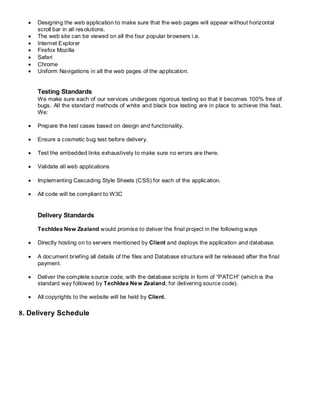 Designing the web application to make sure that the web pages will appear without horizontal
scroll bar in all resolutions.
 The web site can be viewed on all the four popular browsers i.e.
 Internet Explorer
 Firefox Mozilla
 Safari
 Chrome
 Uniform Navigations in all the web pages of the application.
Testing Standards
We make sure each of our services undergoes rigorous testing so that it becomes 100% free of
bugs. All the standard methods of white and black box testing are in place to achieve this feat.
We:
 Prepare the test cases based on design and functionality.
 Ensure a cosmetic bug test before delivery.
 Test the embedded links exhaustively to make sure no errors are there.
 Validate all web applications
 Implementing Cascading Style Sheets (CSS) for each of the application.
 All code will be compliant to W3C
Delivery Standards
TechIdea New Zealand would promise to deliver the final project in the following ways
 Directly hosting on to servers mentioned by Client and deploys the application and database.
 A document briefing all details of the files and Database structure will be released after the final
payment.
 Deliver the complete source code, with the database scripts in form of “PATCH” (which is the
standard way followed by TechIdea New Zealand, for delivering source code).
 All copyrights to the website will be held by Client.
8. Delivery Schedule
 