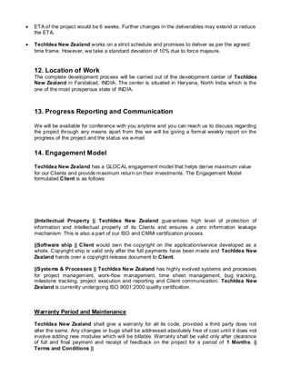 ETA of the project would be 6 weeks. Further changes in the deliverables may extend or reduce
the ETA.
 TechIdea New Zealand works on a strict schedule and promises to deliver as per the agreed
time frame. However, we take a standard deviation of 10% due to force majeure.
12. Location of Work
The complete development process will be carried out of the development center of TechIdea
New Zealand in Faridabad, INDIA. The center is situated in Haryana, North India which is the
one of the most prosperous state of INDIA.
13. Progress Reporting and Communication
We will be available for conference with you anytime and you can reach us to discuss regarding
the project through any means apart from this we will be giving a formal weekly report on the
progress of the project and the status via e-mail.
14. Engagement Model
TechIdea New Zealand has a GLOCAL engagement model that helps derive maximum value
for our Clients and provide maximum return on their investments. The Engagement Model
formulated Client is as follows
||Intellectual Property || TechIdea New Zealand guarantees high level of protection of
information and intellectual property of its Clients and ensures a zero information leakage
mechanism. This is also a part of our ISO and CMMi certification process.
||Software ship || Client would own the copyright on the application/service developed as a
whole. Copyright ship is valid only after the full payments have been made and TechIdea New
Zealand hands over a copyright release document to Client.
||Systems & Processes || TechIdea New Zealand has highly evolved systems and processes
for project management, work-flow management, time sheet management, bug tracking,
milestone tracking, project execution and reporting and Client communication. TechIdea New
Zealand is currently undergoing ISO 9001:2000 quality certification.
Warranty Period and Maintenance
TechIdea New Zealand shall give a warranty for all its code, provided a third party does not
alter the same. Any changes or bugs shall be addressed absolutely free of cost until it does not
involve adding new modules which will be billable. Warranty shall be valid only after clearance
of full and final payment and receipt of feedback on the project for a period of 1 Months. ||
Terms and Conditions ||
 