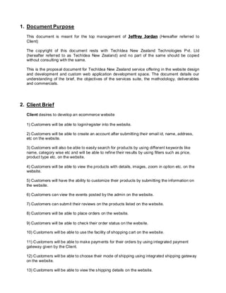 1. Document Purpose
This document is meant for the top management of Jeffrey Jordan (Hereafter referred to
Client)
The copyright of this document rests with TechIdea New Zealand Technologies Pvt. Ltd
(hereafter referred to as TechIdea New Zealand) and no part of the same should be copied
without consulting with the same.
This is the proposal document for TechIdea New Zealand service offering in the website design
and development and custom web application development space. The document details our
understanding of the brief, the objectives of the services suite, the methodology, deliverables
and commercials.
2. Client Brief
Client desires to develop an ecommerce website
1) Customers will be able to login/register into the website.
2) Customers will be able to create an account after submitting their email id, name, address,
etc on the website.
3) Customers will also be able to easily search for products by using different keywords like
name, category wise etc and will be able to refine their results by using filters such as price,
product type etc. on the website.
4) Customers will be able to view the products with details, images, zoom in option etc. on the
website.
5) Customers will have the ability to customize their products by submitting the information on
the website.
6) Customers can view the events posted by the admin on the website.
7) Customers can submit their reviews on the products listed on the website.
8) Customers will be able to place orders on the website.
9) Customers will be able to check their order status on the website.
10) Customers will be able to use the facility of shopping cart on the website.
11) Customers will be able to make payments for their orders by using integrated payment
gateway given by the Client.
12) Customers will be able to choose their mode of shipping using integrated shipping gateway
on the website.
13) Customers will be able to view the shipping details on the website.
 