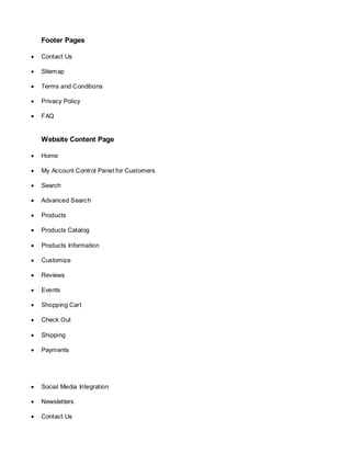 Footer Pages
 Contact Us
 Sitemap
 Terms and Conditions
 Privacy Policy
 FAQ
Website Content Page
 Home
 My Account Control Panel for Customers
 Search
 Advanced Search
 Products
 Products Catalog
 Products Information
 Customize
 Reviews
 Events
 Shopping Cart
 Check Out
 Shipping
 Payments
 Social Media Integration
 Newsletters
 Contact Us
 