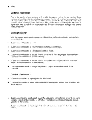  FAQ
Customer Registration
This is the section where customer will be able to register to the site as member. Once
customer shows interest and wants to get an account then he will be taken to a page where he
will be asked to submit a form that would have various fields for the customer to enter their
personal details creating a profile of their own. They will be able to submit captcha at the time of
registration. This customer will automatically be assigned the account manager role for this
particular account.
Existing Customer
After the account is activated the customer will be able to perform the following basic tasks in
account settings:
 Customers would be able to Login
 Customers would be able to view their account after successful Login.
 Customers would be able to add/edit/delete all their details.
 Customers would be able to request for their user name in case they forgets their user name
Login (Details will be mailed to the Customer)
 Customers would be able to request for their password in case they forgets their password
(Login Details will be mailed to the Customer)
 Customers would be able to change the password (Login Details will be mailed to the
Customer)
Function of Customers
 Customers will be able to login/register into the website.
 Customers will be able to create an account after submitting their email id, nam e, address, etc
on the website.
 Customers will also be able to easily search for products by using different keywords like name,
category wise etc and will be able to refine their results by using filters such as price, product
type etc. on the website.
 Customers will be able to view the products with details, images, zoom in option etc. on the
website.
 