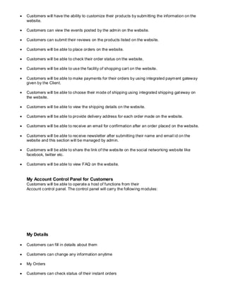  Customers will have the ability to customize their products by submitting the information on the
website.
 Customers can view the events posted by the admin on the website.
 Customers can submit their reviews on the products listed on the website.
 Customers will be able to place orders on the website.
 Customers will be able to check their order status on the website.
 Customers will be able to use the facility of shopping cart on the website.
 Customers will be able to make payments for their orders by using integrated payment gateway
given by the Client.
 Customers will be able to choose their mode of shipping using integrated shipping gateway on
the website.
 Customers will be able to view the shipping details on the website.
 Customers will be able to provide delivery address for each order made on the website.
 Customers will be able to receive an email for confirmation after an order placed on the website.
 Customers will be able to receive newsletter after submitting their name and email id on the
website and this section will be managed by admin.
 Customers will be able to share the link of the website on the social networking website like
facebook, twitter etc.
 Customers will be able to view FAQ on the website.
My Account Control Panel for Customers
Customers will be able to operate a host of functions from their
Account control panel. The control panel will carry the following modules:
My Details
 Customers can fill in details about them
 Customers can change any information anytime
 My Orders
 Customers can check status of their instant orders
 