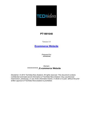 PT1901648
Version 1.0
Ecommerce Website
Prepared for:
********
Domain:
*************, E-commerce Website
Disclaimer: © 2012 TechIdea New Zealand. All rights reserved. This document contains
confidential and trade secret information of TechIdea New Zealand. Any unauthorized
reserviceion, photocopy, or use of the information herein, in whole or in part, without the prior
written approval of TechIdea New Zealand is prohibited.
 