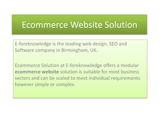 Ecommerce Website Solution
E-foreknowledge is the leading web design, SEO and
Software company in Birmingham, UK.

Ecommerce Solution at E-foreknowledge offers a modular
ecommerce website solution is suitable for most business
sectors and can be scaled to meet individual requirements
however simple or complex.
 