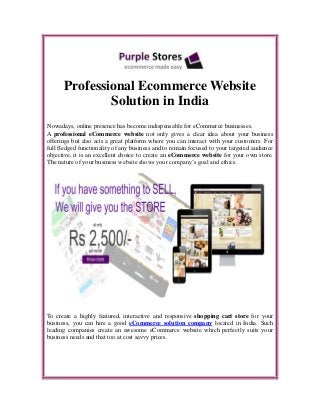 Professional Ecommerce Website
Solution in India
Nowadays, online presence has become indispensable for eCommerce businesses.
A professional eCommerce website not only gives a clear idea about your business
offerings but also acts a great platform where you can interact with your customers. For
full fledged functionality of any business and to remain focused to your targeted audience
objective, it is an excellent choice to create an eCommerce website for your own store.
The nature of your business website shows your company’s goal and ethics.
To create a highly featured, interactive and responsive shopping cart store for your
business, you can hire a good eCommerce solution company located in India. Such
leading companies create an awesome eCommerce website which perfectly suits your
business needs and that too at cost savvy prices.
 