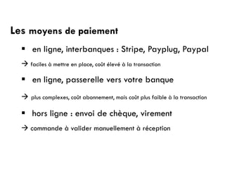 Les moyens de paiement
 en ligne, interbanques : Stripe, Payplug, Paypal
 faciles à mettre en place, coût élevé à la transaction
 en ligne, passerelle vers votre banque
 plus complexes, coût abonnement, mais coût plus faible à la transaction
 hors ligne : envoi de chèque, virement
 commande à valider manuellement à réception
 