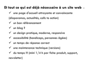 Et tout ce qui est déjà nécessaire à un site web :
 une page d'accueil attrayante et convaincante
(diaporamas, actualités, calls to action)
 un bon référencement
 un blog ?
 un design pratique, moderne, responsive
 accessibilité (handicaps, personnes âgées)
 un temps de réponse correct
 une maintenance technique (versions)
 du temps !!! (mini 1/4 h par fiche produit, support,
newsletter)
 